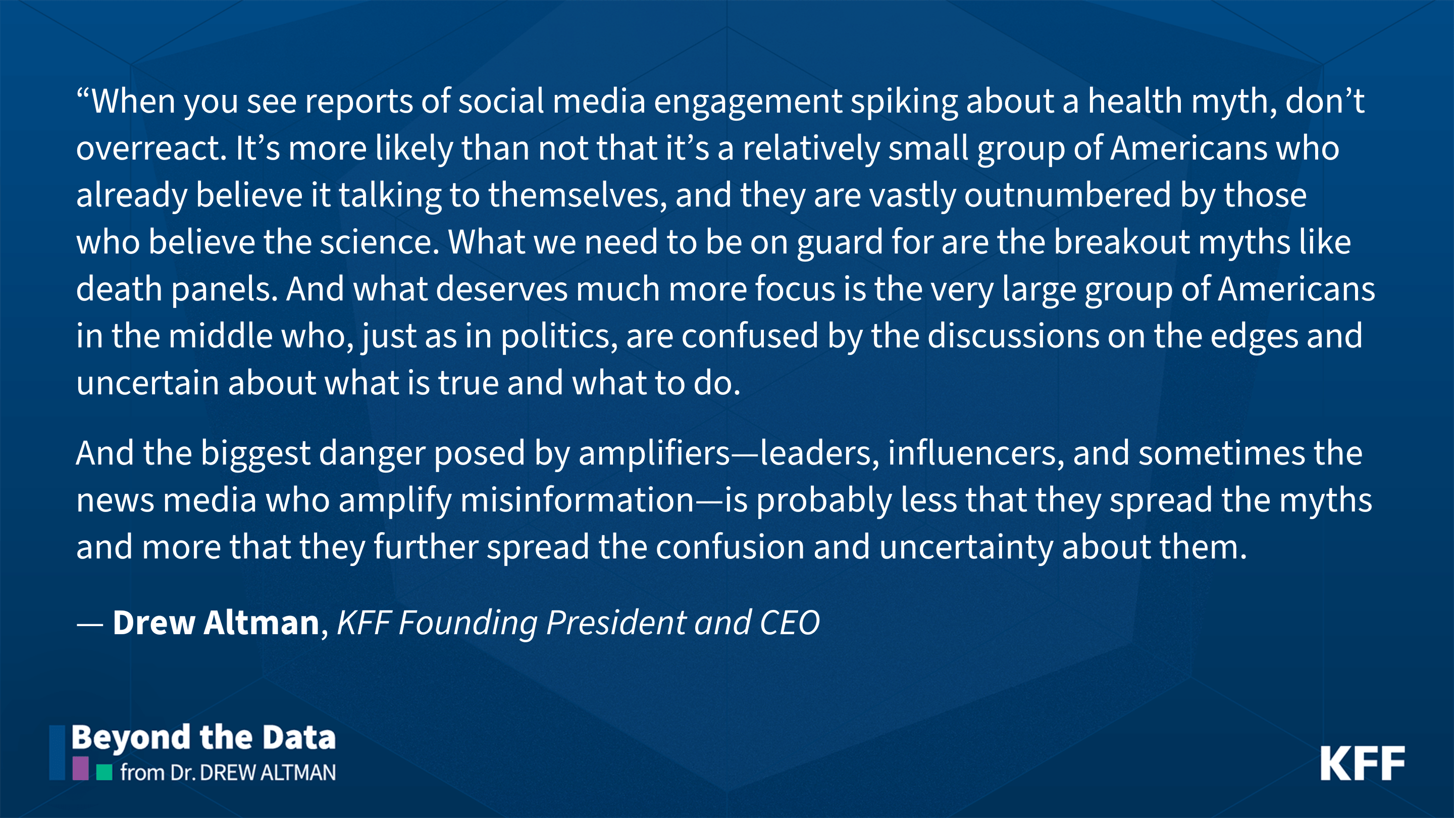 Quote image from Drew Altman, KFF Founding President and CEO. It reads, "When you see reports of social media engagement spiking about a health myth, don’t overreact. It’s more likely than not that it’s a relatively small group of Americans who already believe it talking to themselves, and they are vastly outnumbered by those who believe the science. What we need to be on guard for are the breakout myths like death panels.  And what deserves much more focus is the very large group of Americans in the middle who, just as in politics, are confused by the discussions on the edges and uncertain about what is true and what to do. And the biggest danger posed by amplifiers—leaders, influencers, and sometimes the news media who amplify misinformation—is probably less that they spread the myths and more that they further spread the confusion and uncertainty about them."