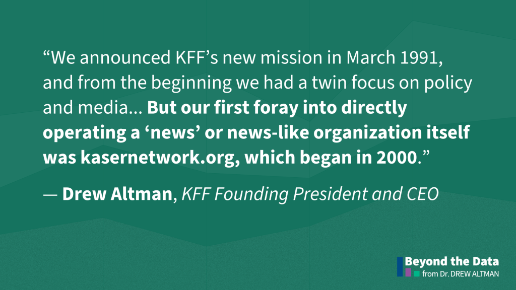 “We announced KFF’s new mission in March 1991, and from the beginning we had a twin focus on policy and media... But our first foray into directly operating a ‘news’ or news-like organization itself was kasernetwork.org, which began in 2000.”